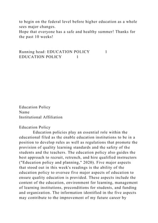 to begin on the federal level before higher education as a whole
sees major changes.
Hope that everyone has a safe and healthy summer! Thanks for
the past 10 weeks!
Running head: EDUCATION POLICY 1
EDUCATION POLICY 1
Education Policy
Name
Institutional Affiliation
Education Policy
Education policies play an essential role within the
educational filed as the enable education institutions to be in a
position to develop rules as well as regulations that promote the
provision of quality learning standards and the safety of the
students and the teachers. The education policy also guides the
best approach to recruit, retrench, and hire qualified instructors
("Education policy and planning," 2020). Five major aspects
that stood out in this week's readings is the ability of the
education policy to oversee five major aspects of education to
ensure quality education is provided. These aspects include the
content of the education, environment for learning, management
of learning institutions, preconditions for students, and funding
and organization. The information identified in the five aspects
may contribute to the improvement of my future career by
 