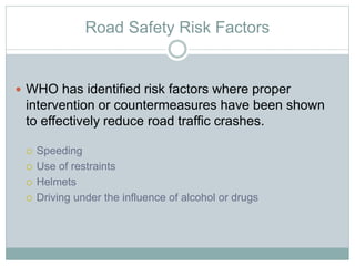 Road Safety Risk Factors
 WHO has identified risk factors where proper
intervention or countermeasures have been shown
to effectively reduce road traffic crashes.
 Speeding
 Use of restraints
 Helmets
 Driving under the influence of alcohol or drugs
 