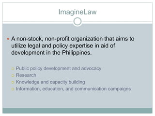 ImagineLaw
 A non-stock, non-profit organization that aims to
utilize legal and policy expertise in aid of
development in the Philippines.
 Public policy development and advocacy
 Research
 Knowledge and capacity building
 Information, education, and communication campaigns
 