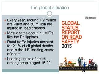The global situation
 Every year, around 1.2 million
are killed and 50 million are
injured in road crashes
 Most deaths occur in LMICs
like the Philippines
 Road traffic injuries account
for 2.1% of all global deaths
and is the 11th leading cause
of death
 Leading cause of death
among people aged 15-29
 