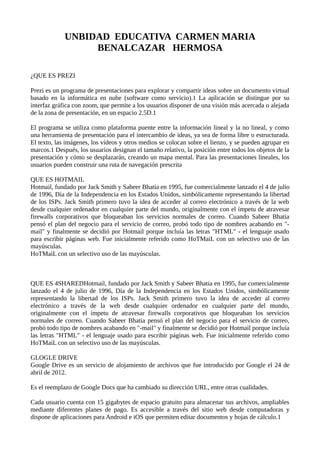 UNBIDAD EDUCATIVA CARMEN MARIA
BENALCAZAR HERMOSA
¿QUE ES PREZI
Prezi es un programa de presentaciones para explorar y compartir ideas sobre un documento virtual
basado en la informática en nube (software como servicio).1 La aplicación se distingue por su
interfaz gráfica con zoom, que permite a los usuarios disponer de una visión más acercada o alejada
de la zona de presentación, en un espacio 2.5D.1
El programa se utiliza como plataforma puente entre la información lineal y la no lineal, y como
una herramienta de presentación para el intercambio de ideas, ya sea de forma libre o estructurada.
El texto, las imágenes, los vídeos y otros medios se colocan sobre el lienzo, y se pueden agrupar en
marcos.1 Después, los usuarios designan el tamaño relativo, la posición entre todos los objetos de la
presentación y cómo se desplazarán, creando un mapa mental. Para las presentaciones lineales, los
usuarios pueden construir una ruta de navegación prescrita
QUE ES HOTMAIL
Hotmail, fundado por Jack Smith y Sabeer Bhatia en 1995, fue comercialmente lanzado el 4 de julio
de 1996, Día de la Independencia en los Estados Unidos, simbólicamente representando la libertad
de los ISPs. Jack Smith primero tuvo la idea de acceder al correo electrónico a través de la web
desde cualquier ordenador en cualquier parte del mundo, originalmente con el ímpetu de atravesar
firewalls corporativos que bloqueaban los servicios normales de correo. Cuando Sabeer Bhatia
pensó el plan del negocio para el servicio de correo, probó todo tipo de nombres acabando en "-
mail" y finalmente se decidió por Hotmail porque incluía las letras "HTML" - el lenguaje usado
para escribir páginas web. Fue inicialmente referido como HoTMaiL con un selectivo uso de las
mayúsculas.
HoTMaiL con un selectivo uso de las mayúsculas.
QUE ES 4SHAREDHotmail, fundado por Jack Smith y Sabeer Bhatia en 1995, fue comercialmente
lanzado el 4 de julio de 1996, Día de la Independencia en los Estados Unidos, simbólicamente
representando la libertad de los ISPs. Jack Smith primero tuvo la idea de acceder al correo
electrónico a través de la web desde cualquier ordenador en cualquier parte del mundo,
originalmente con el ímpetu de atravesar firewalls corporativos que bloqueaban los servicios
normales de correo. Cuando Sabeer Bhatia pensó el plan del negocio para el servicio de correo,
probó todo tipo de nombres acabando en "-mail" y finalmente se decidió por Hotmail porque incluía
las letras "HTML" - el lenguaje usado para escribir páginas web. Fue inicialmente referido como
HoTMaiL con un selectivo uso de las mayúsculas.
GLOGLE DRIVE
Google Drive es un servicio de alojamiento de archivos que fue introducido por Google el 24 de
abril de 2012.
Es el reemplazo de Google Docs que ha cambiado su dirección URL, entre otras cualidades.
Cada usuario cuenta con 15 gigabytes de espacio gratuito para almacenar sus archivos, ampliables
mediante diferentes planes de pago. Es accesible a través del sitio web desde computadoras y
dispone de aplicaciones para Android e iOS que permiten editar documentos y hojas de cálculo.1
 