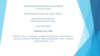 UNIVERSIDADE PRESBITERIANA MACKENZIE 
Curso de Letras 
Metodologia de Ensino de Língua Inglesa 
Daniele Ferreira da Silva 
Renato Martins de Oliveira 
Setembro/2014 
RESENHA DO LIVRO 
HANNA, Vera L. Harabagi. Línguas estrangeiras: o ensino em um 
contexto cultural. São Paulo: Editora Mackenzie. 2012. (Coleção 
Conexão Inicial; v.2) 
 