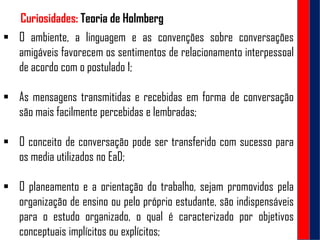 "Curiosidades: Teoria de Holmberg
 O ambiente, a linguagem e as convenções sobre conversações
amigáveis favorecem os sentimentos de relacionamento interpessoal
de acordo com o postulado 1;
 As mensagens transmitidas e recebidas em forma de conversação
são mais facilmente percebidas e lembradas;
 O conceito de conversação pode ser transferido com sucesso para
os media utilizados no EaD;
 O planeamento e a orientação do trabalho, sejam promovidos pela
organização de ensino ou pelo próprio estudante, são indispensáveis
para o estudo organizado, o qual é caracterizado por objetivos
conceptuais implícitos ou explícitos;
 