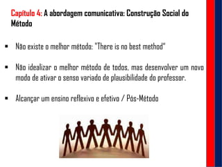 Capítulo 4: A abordagem comunicativa: Construção Social do
Método
 Não existe o melhor método: "There is no best method“
 Não idealizar o melhor método de todos, mas desenvolver um novo
modo de ativar o senso variado de plausibilidade do professor.
 Alcançar um ensino reflexivo e efetivo / Pós-Método
 