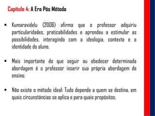 Capítulo 4: A Era Pós Método
 Kumaravidelu (2006) afirma que o professor adquiriu
particularidades, praticabilidades e aprendeu a estimular as
possibilidades, interagindo com a ideologia, contexto e a
identidade do aluno.
 Mais importante do que seguir ou obedecer determinada
abordagem é o professor inserir sua própria abordagem de
ensino;
 Não existe o método ideal: Tudo depende a quem se destina, em
quais circunstâncias se aplica e para quais propósitos.
 