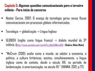 Capítulo 5: Algumas questões comunicacionais para o terceiro
milênio - Para início de conversa
 Nestor Garcia, 2007: O avanço da tecnologia gerou novos fluxos
comunicacionais em processos globais informatizados.
 Tecnologia -> globalização -> Língua Inglesa
 GLOBISH (inglês como língua franca) -> dialeto mundial do 3º
milênio. (http://www.youtube.com/watch?v=pRpeEdMmmQ0 – Shakira: Waka Waka)
 “McCrum (2010) avalia como o mundo, ao adotar a economia, a
política, a cultura britânicas, aceitou, simultaneamente, a língua
inglesa como de contato, desde o século XIX, no período de
londonização, à americanização, no século XX.” (HANNA; 2012; p.72)
 