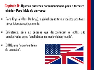 Capítulo 5: Algumas questões comunicacionais para o terceiro
milênio - Para início de conversa
 Para Crystal (Rev. Da Ling,): a globalização teve aspectos positivos:
novos idiomas: conhecimento.
 Entretanto, para as pessoas que desconhecem o inglês, são
consideradas como “analfabetos na modernidade-mundo”,
 ORTIZ: uma “nova fronteira
de exclusão”.
 