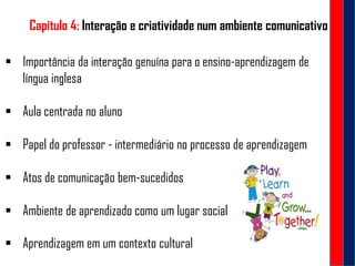 Capítulo 4: Interação e criatividade num ambiente comunicativo
 Importância da interação genuína para o ensino-aprendizagem de
língua inglesa
 Aula centrada no aluno
 Papel do professor - intermediário no processo de aprendizagem
 Atos de comunicação bem-sucedidos
 Ambiente de aprendizado como um lugar social
 Aprendizagem em um contexto cultural
 
