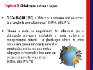Capítulo 5: Globalização, cultura e línguas
 GLOCALIZAÇÃO (1990) -> “Refere-se à dimensão local em termos
de produção de uma cultura global” (HANNA; 2012; P.73)
 “elimina o modo do aniquilamento das diferenças que a
globalização provocaria, conduzindo o mundo ocidental à
homogeneização cultural – a glocalização admite, de certo
modo, assim como a hibridização cultural, muitas
combinações, muitas misturas, muitas
adaptações, e recomenda o local como um
de seus componentes mais ativos.”
(HANNA, 2012, P.73-74)
 