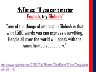 NyTimes: “If you can't master
English, try Globish”
"one of the things of interest in Globish is that
with 1,500 words you can express everything.
People all over the world will speak with the
same limited vocabulary."
http://www.nytimes.com/2005/04/21/arts/21ihtBlume22.html?pagewant
ed=all&_r=1&
 