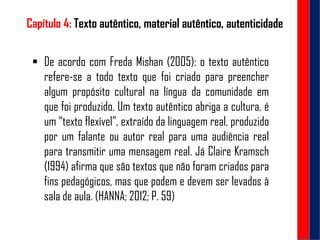 Capítulo 4: Texto autêntico, material autêntico, autenticidade
 De acordo com Freda Mishan (2005): o texto autêntico
refere-se a todo texto que foi criado para preencher
algum propósito cultural na língua da comunidade em
que foi produzido. Um texto autêntico abriga a cultura, é
um “texto flexível”, extraído da linguagem real, produzido
por um falante ou autor real para uma audiência real
para transmitir uma mensagem real. Já Claire Kramsch
(1994) afirma que são textos que não foram criados para
fins pedagógicos, mas que podem e devem ser levados à
sala de aula. (HANNA; 2012; P. 59)
 