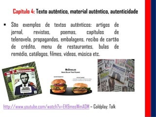 Capítulo 4: Texto autêntico, material autêntico, autenticidade
 São exemplos de textos autênticos: artigos de
jornal, revistas, poemas, capítulos de
telenovela, propagandas, embalagens, recibo de cartão
de crédito, menu de restaurantes, bulas de
remédio, catálogos, filmes, vídeos, música etc.
http://www.youtube.com/watch?v=EH9meoWmAOM – Coldplay: Talk
 