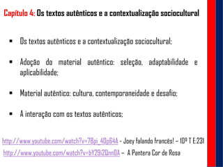 Capítulo 4: Os textos autênticos e a contextualização sociocultural
 Os textos autênticos e a contextualização sociocultural;
 Adoção do material autêntico: seleção, adaptabilidade e
aplicabilidade;
 Material autêntico: cultura, contemporaneidade e desafio;
 A interação com os textos autênticos;
http://www.youtube.com/watch?v=bY29i2Qnn0A – A Pantera Cor de Rosa
http://www.youtube.com/watch?v=78pi_4Op64A - Joey falando francês! – 10º T E:231
 