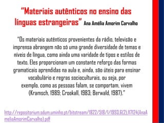 “Materiais autênticos no ensino das
línguas estrangeiras” Ana Amélia Amorim Carvalho
http://repositorium.sdum.uminho.pt/bitstream/1822/518/1/1993,6(2),117124(AnaA
meliaAmorimCarvalho).pdf
“Os materiais autênticos provenientes da rádio, televisão e
imprensa abrangem não só uma grande diversidade de temas e
níveis de língua, como ainda uma varidade de tipos e estilos de
texto. Eles proporcionam um constante reforço das formas
gramaticais aprendidas na aula e, ainda, são úteis para ensinar
vocabulário e regras socioculturais, ou seja, por
exemplo, como as pessoas falam, se comportam, vivem
(Kramsch, 1989; Crookall, 1983; Berwald, 1987).”
 
