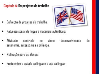 Capítulo 4: Os projetos de trabalho
 Definição de projetos de trabalho;
 Natureza social da língua e materiais autênticos;
 Atividade centrada no aluno: desenvolvimento de
autonomia, autoestima e confiança;
 Motivação para os alunos;
 Ponto entre o estudo da língua e o uso da língua;
 