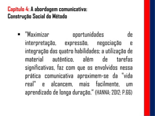 Capítulo 4: A abordagem comunicativa:
Construção Social do Método
 "Maximizar oportunidades de
interpretação, expressão, negociação e
integração das quatro habilidades; a utilização de
material autêntico, além de tarefas
significativas, faz com que os envolvidos nessa
prática comunicativa aproximem-se da "vida
real" e alcancem, mais facilmente, um
aprendizado de longa duração.“ (HANNA; 2012; P.66)
 
