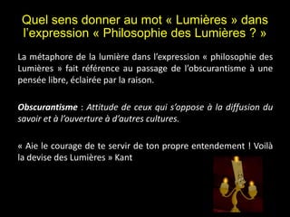 Quel sens donner au mot « Lumières » dans
l’expression « Philosophie des Lumières ? »
La métaphore de la lumière dans l’expression « philosophie des
Lumières » fait référence au passage de l’obscurantisme à une
pensée libre, éclairée par la raison.
Obscurantisme : Attitude de ceux qui s’oppose à la diffusion du
savoir et à l’ouverture à d’autres cultures.
« Aie le courage de te servir de ton propre entendement ! Voilà
la devise des Lumières » Kant
 