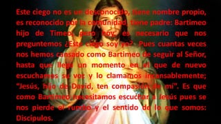 Este ciego no es un desconocido, tiene nombre propio,
es reconocido por la comunidad, tiene padre: Bartimeo
hijo de Timeo, pero hoy, es necesario que nos
preguntemos ¿Este ciego soy yo? Pues cuantas veces
nos hemos cansado como Bartimeo de seguir al Señor,
hasta que llega un momento en el que de nuevo
escuchamos su voz y lo clamamos incansablemente;
“Jesús, hijo de David, ten compasión de mí”. Es que
como Bartimeo necesitamos escuchar a Jesús pues se
nos pierde el rumbo y el sentido de lo que somos:
Discípulos.
 