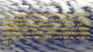 En el seguimiento del Hijo del Misericordioso encontramos
muchas situaciones, personas, etc. que nos piden a gritos
que hagamos silencio, que dejemos a Jesús en paz. Los
gritos de quien clama al Señor son aturdidores para quienes
no desean tener un verdadero encuentro con la Misericordia
y sólo se conforman con seguirlo por lo que da, no por lo
que es.
 