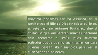 Nosotros podemos ser los estamos en el
camino tras el Hijo de Dios sin saber quién es,
en este caso no seríamos Bartimeo, sino el
obstáculo que encuentran muchas personas
para acercarse a Jesús, pues nuestras
actitudes puede que no sean llamativas para
quienes desean abrir sus ojos para ver al
buen Señor en nosotros.
 