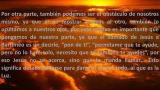 Por otra parte, también podemos ser el obstáculo de nosotros
mismo, ya que al no mostrar a Jesús al otro, también lo
ocultamos a nuestros ojos, por este motivo es importante que
pongamos de nuestra parte, ya que el llamado de Jesús a
Bartimeo es un decirle, “pon de ti”, “permítame que te ayude,
pero no lo haré solo, necesito que tú también te ayudes”, por
eso Jesús no se acerca, sino que lo manda llamar… Esto
significa desacomodarse para darse al que es todo, al que es la
Luz.
 