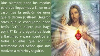 Dios siempre pone los medios
para que lleguemos a Él, en este
caso, tras la petición de unos
que le decían ¡Cállese! Llegaron
otros que lo condujeron hacia
Jesús, “¿Que quiere que haga
por ti?” Es la pregunta de Jesús
a Bartimeo y para nosotros en
todos aquellos que son un
testimonio del Señor que nos
motivan a mirarlo y seguirle.
 