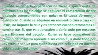Cuando se tiene la experiencia de mirar a quien quita de
nuestros ojos las tinieblas se adquiere el compromiso de ser
discípulo comprometido con quien es la causa de nuestra
existencia. Cuando se adquiere un encuentro cara a cara con
Jesús, no importa la cruz y es entonces cuando retomamos el
camino tras Él, que va a Jerusalén a darlo todo por nosotros
para librarnos del pecado… Quien se hace compañero de
camino del maestro aprende a ser como Él, a darlo todo por
los otros, a ser luz para quien busca ver reflejado en nuestra
vida el rostro del amor.
 