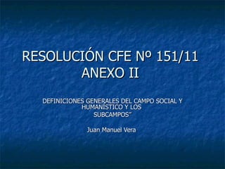 RESOLUCIÓN CFE Nº 151/11  ANEXO II  DEFINICIONES GENERALES DEL CAMPO SOCIAL Y HUMANÍSTICO Y LOS  SUBCAMPOS” Juan Manuel Vera  