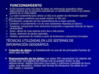 FUNCIONAMIENTO El SIG funciona como una base de datos con información geográfica (datos alfanuméricos) que se encuentra asociada por un identificador común a los objetos gráficos de un mapa digital. La razón fundamental para utilizar un SIG es la gestión de información espacial Las principales cuestiones que puede resolver un SIG son:  Localización: preguntar por las características de un lugar concreto.  Condición: el cumplimiento o no de unas condiciones impuestas al sistema.  Tendencia: comparación entre situaciones temporales o espaciales distintas de alguna característica.  Rutas: cálculo de rutas óptimas entre dos o más puntos.  Pautas: detección de pautas espaciales.  Modelos: generación de modelos a partir de fenómenos o actuaciones simuladas TÉCNICAS UTILIZADAS EN LOS SISTEMAS DE INFORMACIÓN GEOGRÁFICA Creación de datos :  La teledetección es una de las principales fuentes de datos para los SIG Representación de los datos :  Los datos SIG representan los objetos del mundo real. Los objetos del mundo real se pueden dividir en dos abstracciones: objetos discretos (una casa) y continuos (cantidad de lluvia caída, una elevación). Existen dos formas de almacenar los datos en un SIG: raster y vectorial.  