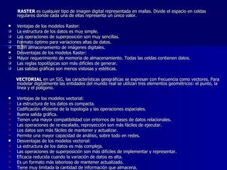RASTER  es cualquier tipo de imagen digital representada en mallas. Divide el espacio en celdas regulares donde cada una de ellas representa un único valor.  Ventajas de los modelos Raster:  La estructura de los datos es muy simple.  Las operaciones de superposición son muy sencillas.  Formato óptimo para variaciones altas de datos.  Buen almacenamiento de imágenes digitales.  Desventajas de los modelos Raster:  Mayor requerimiento de memoria de almacenamiento. Todas las celdas contienen datos.  Las reglas topológicas son más difíciles de generar.  Las salidas gráficas son menos vistosas y estéticas.  VECTORIAL  en un SIG, las características geográficas se expresan con frecuencia como vectores. Para modelar digitalmente las entidades del mundo real se utilizan tres elementos geométricos: el punto, la línea y el polígono.  Ventajas de los modelos vectorial:  La estructura de los datos es compacta.  Codificación eficiente de la topología y las operaciones espaciales.  Buena salida gráfica.  Tienen una mayor compatibilidad con entornos de bases de datos relacionales.  Las operaciones de re-escalado, reproyección son más fáciles de ejecutar.  Los datos son más fáciles de mantener y actualizar.  Permite una mayor capacidad de análisis, sobre todo en redes.  Desventajas de los modelos vectorial:  La estructura de los datos es más compleja.  Las operaciones de superposición son más difíciles de implementar y representar. Eficacia reducida cuando la variación de datos es alta.  Es un formato más laborioso de mantener actualizado.  Tiene muy limitada la cantidad de información que almacena. 