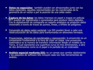 Datos no espaciales :   también pueden ser almacenados junto con los datos espaciales, aquellos representados por las coordenadas de la geometría de un vector o por la posición de una celda raster. Captura de los datos :  los datos impresos en papel o mapas en película PET pueden ser digitalizados o escaneados para producir datos digitales. Con la digitalización de cartografía en soporte analógico se producen datos vectoriales a través de trazas de puntos, líneas, y límites de polígonos. Conversión de datos raster-vectorial : Los SIG pueden llevar a cabo una reestructuración de los datos para tranformarlos en diferentes formatos. Proyecciones, sistemas de coordenadas y reproyección : la proyección es un componente fundamental a la hora de crear un mapa. Una proyección matemática es la manera de transferir información desde un modelo de la Tierra, el cual representa una superficie curva en tres dimensiones, a otro de dos dimensiones como es el papel o la pantalla de un ordenador. Análisis espacial mediante SIG:  es un campo que cambia rápidamente y los paquetes de software SIG incluyen cada vez más herramientas de análisis. 