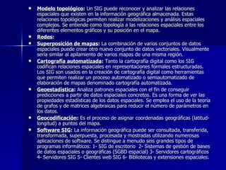 Modelo topológico :  Un SIG puede reconocer y analizar las relaciones espaciales que existen en la información geográfica almacenada. Estas relaciones topológicas permiten realizar modelizaciones y análisis espaciales complejos. Se entiende como topología a las relaciones espaciales entre los diferentes elementos gráficos y su posición en el mapa. Redes :  Superposición de mapas :  La combinación de varios conjuntos de datos espaciales puede crear otro nuevo conjunto de datos vectoriales. Visualmente sería similar al apilamiento de varios mapas de una misma región. Cartografía automatizada :  Tanto la cartografía digital como los SIG codifican relaciones espaciales en representaciones formales estructuradas. Los SIG son usados en la creación de cartografía digital como herramientas que permiten realizar un proceso automatizado o semiautomatizado de elaboración de mapas denominado cartografía automatizada.  Geoestadística :  Analiza patrones espaciales con el fin de conseguir predicciones a partir de datos espaciales concretos. Es una forma de ver las propiedades estadísticas de los datos espaciales. Se emplea el uso de la teoría de grafos y de matrices algebraicas para reducir el número de parámetros en los datos. Geocodificación :  Es el proceso de asignar coordenadas geográficas (latitud-longitud) a puntos del mapa.  Software SIG :  La información geográfica puede ser consultada, transferida, transformada, superpuesta, procesada y mostradas utilizando numerosas aplicaciones de software.  Se distingue a menudo seis grandes tipos de programas informáticos: 1-  SIG de escritorio  2- Sistemas de gestión de bases de datos espaciales o geográficas (SGBD espacial) 3- Servidores cartográficos 4- Servidores SIG 5- Clientes web SIG 6- Bibliotecas y extensiones espaciales.  