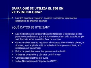 ¿PARA QUÉ SE UTILIZA EL SIG EN VITIVINICULTURA? Los SIG permiten visualizar, analizar y relacionar información geográfica de orígenes diversos ¿QUÉ DATOS SE UTILIZAN? Las mediciones de características morfológicas y fisiológicas de las planta son parámetros que tradicionalmente han sido estudiados por su influencia sobre la calidad final de un vino. Otras variables que no requieren el contacto directo con la planta, ni siquiera,, que la planta esté en estado óptimo para vendimia, son utilizadas con frecuencia:  Datos de precipitaciones, temperatura e insolación  Imágenes de satélite y cámaras de infrarrojo  Conductividad eléctrica del suelo  Índice Normalizado de Vegetación (NDVI)  