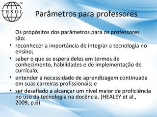 Parâmetros para professores

•
•
•
•

Os propósitos dos parâmetros para os professores
são:
reconhecer a importância de integrar a tecnologia no
ensino;
saber o que se espera deles em termos de
conhecimento, habilidades e de implementação de
currículo;
entender a necessidade de aprendizagem continuada
em suas carreiras profissionais; e
ser desafiado a alcançar um nível maior de proficiência
no uso da tecnologia na docência. (HEALEY et al.,
2009, p.6)

 
