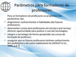 Parâmetros para formadores de
professores
•
•
•
•

Para os formadores de professores os propósitos dos
parâmetros são:
diagnosticar conhecimentos e habilidades dos futuros
professores;
desenvolver cursos para professores em serviço e pré-serviço;
oferecer oportunidade para praticar o uso das tecnologias;
integrar a tecnologia de forma apropriada nos cursos de
formação de professor;
assegurar que os futuros professores tenham conhecimento
dos parâmetros e de como implementa-los (HEALEY et al.,
2009, p.6-7)

 