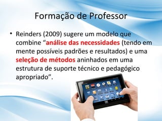 Formação de Professor
• Reinders (2009) sugere um modelo que
combine “análise das necessidades (tendo em
mente possíveis padrões e resultados) e uma
seleção de métodos aninhados em uma
estrutura de suporte técnico e pedagógico
apropriado”.

 