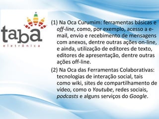 (1) Na Oca Curumim: ferramentas básicas e
off-line, como, por exemplo, acesso a email, envio e recebimento de mensagens
com anexos, dentre outras ações on-line,
e ainda, utilização de editores de texto,
editores de apresentação, dentre outras
ações off-line.
(2) Na Oca das Ferramentas Colaborativas:
tecnologias de interação social, tais
como wiki, sites de compartilhamento de
vídeo, como o Youtube, redes sociais,
podcasts e alguns serviços do Google.

 