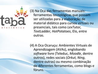 (3) Na Oca das ferramentas manuais:
ferramentas tecnológicas que possam
ser utilizadas para a elaboração de
material didático para cursos virtuais ou
presenciais, tais como LexTutor,
TextLadder, HotPotatoes, Elo, entre
outras.
(4) A Oca Ocaruçu: Ambientes Virtuais de
Aprendizagem (AVAs), englobando
software livre (Teleduc, Moodle, dentre
outros), redes sociais (Orkut, Ning,
dentre outras) ou mesmo combinação
de diferentes ferramentas, como blogs e
fóruns.

 