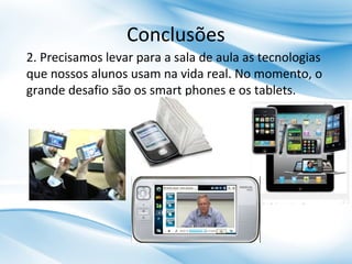 Conclusões
2. Precisamos levar para a sala de aula as tecnologias
que nossos alunos usam na vida real. No momento, o
grande desafio são os smart phones e os tablets.

 