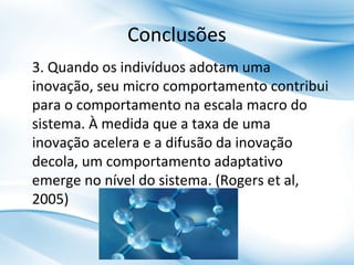Conclusões
3. Quando os indivíduos adotam uma
inovação, seu micro comportamento contribui
para o comportamento na escala macro do
sistema. À medida que a taxa de uma
inovação acelera e a difusão da inovação
decola, um comportamento adaptativo
emerge no nível do sistema. (Rogers et al,
2005)

 