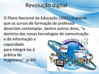 Revolução digital
O Plano Nacional de Educação (2001) já previa
que os cursos de formação de professor
deveriam contemplar, dentre outros itens, “o
domínio das novas tecnologias de comunicação
e da informação e
capacidade
para integrá-las à
prática do
magistério” (p.99)

 
