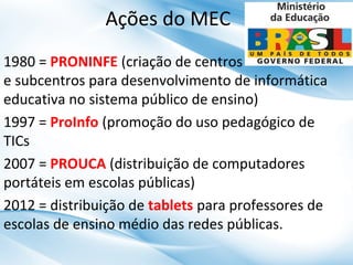 Ações do MEC
1980 = PRONINFE (criação de centros
e subcentros para desenvolvimento de informática
educativa no sistema público de ensino)
1997 = ProInfo (promoção do uso pedagógico de
TICs
2007 = PROUCA (distribuição de computadores
portáteis em escolas públicas)
2012 = distribuição de tablets para professores de
escolas de ensino médio das redes públicas.

 
