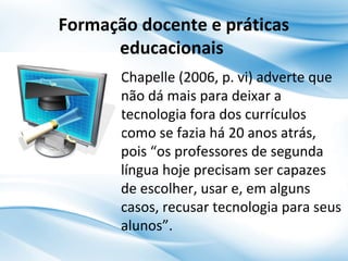 Formação docente e práticas
educacionais
Chapelle (2006, p. vi) adverte que
não dá mais para deixar a
tecnologia fora dos currículos
como se fazia há 20 anos atrás,
pois “os professores de segunda
língua hoje precisam ser capazes
de escolher, usar e, em alguns
casos, recusar tecnologia para seus
alunos”.

 