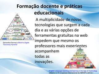 Formação docente e práticas
educacionais

Samantha Penney’s Bloom's Digital
Taxonomy Pyramid

A multiplicidade de novas
tecnologias que surgem a cada
dia e as várias opções de
ferramentas gratuitas na web
impedem que mesmo os
professores mais experientes
acompanhem
todas as
inovações.
English Language teaching and learning in the Age of Technology
palestra no III Congresso Internacional da ABRAPU (2012) I

 