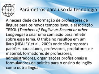 Parâmetros para uso da tecnologia
A necessidade de formação de professores de
línguas para os novos tempos levou a associação
TESOL (Teachers of English as Second or other
Language) a criar uma comissão para refletir
sobre esse tema. O trabalho resultou em um
livro (HEALEY et al., 2009) onde são propostos
padrões para alunos, professores, produtores de
material, formadores de professores,
administradores, organizações profissionais e
formuladores de política para o ensino de inglês
como outra língua.

 