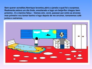 Sem querer acreditar,Henrique levantou,abriu a janela e qual foi a surpresa.
Realmente estava um dia lindo, ensolarado e logo um beija-flor chegou bem
próximo . E o menino falou: - Vamos sim, vovô, passear por entre as árvores
mas primeiro vou tomar banho e logo depois de me arrumar, tomaremos café
juntos e sairemos.
 