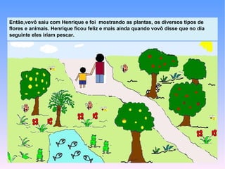 Então,vovô saiu com Henrique e foi mostrando as plantas, os diversos tipos de
flores e animais. Henrique ficou feliz e mais ainda quando vovô disse que no dia
seguinte eles iriam pescar.
 