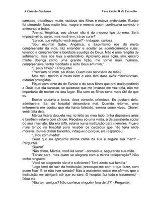 A Casa do Penhasco Vera Lúcia M de Carvalho
cansado, trabalhava muito, cuidava dos filhos e estava endividado. Eunice
foi piorando, ficou muito feia, magra e mesmo assim continuava sorrindo e
animando a todos.
'Animo, Angélica, seu câncer não é do mesmo tipo do meu. Será
impossível eu sarar, mas você sim, irá se curar!'
'Eunice, que religião você segue?' - Indaguei; curiosa.
'Sou espírita! Sabe, Angélica, o Espiritismo nos dá muita
compreensão da vida, faz entender e aceitar os acontecimentos ruins,
levando a compreender a bondade e justiça de Deus. Não é uma religião de
sofrimento, mas nos leva a entendê-lo. Aproveito essa lição, sim, encaro
minha doença como uma grande lição, me tornei mais humana,
compreensiva, tenho meditado e sinto Deus em mim.'
'E seus filhos?' - Perguntei.
'Precisam de mim, sei disso. Quem não necessita de mãe?
Mas meu marido é muito bom e eles têm duas avós maravilhosas,
estarão protegidos.'
Fiquei com tanto dó de Eunice e de seus filhos que orei muito pedindo
a Deus que ela sarasse, se quisesse que me levasse em vez dela, não me
importaria de morrer no seu lugar. Ela com os filhos seria mais útil do que
eu.
Eunice ajudava a todos, dava consolo, orientava. Eu gostava dela,
admirava-a. Saí do hospital deixando-a mal. Quando retornei, uma
enfermeira me contou que ela havia falecido, serena como viveu. Chorei,
senti falta dela.
Márcia ficara daquela vez no leito ao meu lado, tinha dezesseis anos
e também estava com câncer. Recebeu só uma visita, a da assistente social
do seu internato. Ela era órfã, estava numa instituição para menores. Ficava
mais tempo no hospital para receber os cuidados que não teria onde
morava. Ouvi-a chorar baixinho, indaguei o porquê, ela respondeu:
'Estou com medo!'
'Quer que eu aproxime minha cama da sua e segure sua mão?' -
Perguntei.
'Quero!'
'Não chore, Márcia, você irá sarar' - consolei-a, segurando sua mão.
'Talvez sare, mas quem se alegrará com a minha recuperação? Não
tenho ninguém.'
'Você se alegrando não é o suficiente? Terá ainda sua família.'
'Logo terei de sair da instituição, preocupo-me com o que fazer, com
quem ficar. E se não tiver sarado? Mas a assistente social me afirmou que a
instituição me abrigará até que eu sare. O hospital faz todo o tratamento' -
falou ela.
'Não tem amigos? Não conhece ninguém fora de lá?' - Perguntei.
 