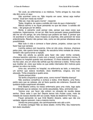 A Casa do Penhasco Vera Lúcia M de Carvalho
'Só você, as enfermeiras e os médicos. Tenho amigas lá, mas elas
não têm como vir aqui.
São sozinhas como eu. Não importo em sarar, talvez seja melhor
morrer. Você tem medo da morte?'
'Não sei, mas não quero morrer' - respondi.
'Sabe, Angélica, às vezes a solidão dói mais do que o tratamento.'
Márcia dormiu e eu fiquei pensando no que ela disse: 'a solidão dói
mais...' dei graças por ter afetos.
Morte, é estranho você pensar nela, pensar que esse corpo que
cuidamos, higienizamos, irá ser pó. Não havia pensado nessa possibilidade
até me ver em perigo, ter uma doença que poderia ser fatal. E pensar que
irá acontecer é confuso, nisso invejava os espíritas, eles pareciam ter esse
entendimento. Resolvi não pensar nela, como se não pensar afastasse essa
possibilidade.
Mas tudo é vida e comecei a fazer planos, projetos, coisas que iria
fazer logo que sarasse.
Lucinha estava com leucemia, tinha só oito anos, chorava, chamava
pelos pais, não queria tomar injeção. Ao escutá-la tinha vontade de chorar,
também não queria tomar a injeção.
Mas era adulta ou grande para fazer não valer minha vontade,
chorava baixinho cobrindo o rosto com o lençol. Lucinha também morreu. E
eu estava no hospital quando isso aconteceu. O choro dolorido de sua mãe
me fez calar, era um choro tão sofrido que fez silenciar a todos. Tinha muito
que meditar ali, creio que todos os que estão internados têm motivos para
pensar na vida e na morte.
Uma vez, encontrei no hospital, na enfermaria ao lado, a masculina,
um senhor que estava revoltado, dizia blasfêmias, xingava, era mal-
educado. Tinha cinqüenta e quatro anos.
Soube porque dizia:
'Só tenho cinqüenta e quatro anos, como morrer? Maldita doença!'
Não aceitava conselhos e evitava a todos. Irmã Beatriz, uma freira,
pedia para que se calasse, ele só fazia quando ela ordenava. Quando ele
quietava todos suspiravam aliviados.
Irmã Beatriz entrou na nossa enfermaria para uma visita, logo após
ter ordenado que se calasse; nos vendo assustadas, falou, animando-nos:
'Vamos orar, por favor não entrem na vibração de revolta desse
senhor. Deus sabe o que faz! Depois temos tido muitas curas, mais da
metade de nossos doentes têm se curado. Nada de desânimo! Pai nosso...,
Fiquei pensando no que Irmã Beatriz dissera, sabia que não era
verdade, alguns saravam, mas a maioria morria.
Vendo-me preocupada, ela carinhosamente veio até a mim.
'A revolta contagia! Não se deixe abater, minha filha. Seu tratamento
tem dado resultado.'
 