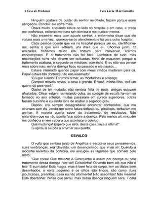 A Casa do Penhasco Vera Lúcia M de Carvalho
Ninguém gostava de cuidar do senhor revoltado, faziam porque eram
obrigados. Concluí: ele sofre mais.
Orava muito, enquanto estive no leito no hospital e em casa, a prece
me confortava, esforcei-me para ser otimista e me queixar menos.
Não encontrei mais com aquele senhor, a enfermeira disse que ele
voltara mais uma vez, queixou-se do atendimento e foi para outro hospital.
Cada pessoa doente que via no hospital parecia ser eu, identificava-
me, sentia o que eles sofriam, uns mais que eu. Chorava junto, fiz
amizades, tínhamos muito em comum para conversar, éramos
esperançosos. E o tratamento não foi fácil. Lembrava de tudo, mas
recordações ruins não devem ser cultuadas, tinha de esquecer, porque o
tratamento acabara, e segundo os médicos, com êxito. E eu não vou pensar
mais sobre isso, minha doença ficou no passado e ele passou...
Estava internada quando papai com meus irmãos mudaram para cá.
Papai estava tão contente, tão entusiasmado!
'O lugar é lindo! Teremos o mar, as montanhas e sossego.
Comprei móveis novos, a casa é grande. E você, minha filha, terá um
quarto só para você.'
Gostei de ter mudado, não sentiria falta de nada, amigas estavam
afastadas, César estava namorando outra, as colegas de escola haviam se
formado no ano anterior, muitas passaram em cursos superiores, outras
faziam cursinho e eu ainda teria de acabar o segundo grau.
Depois, era sempre desagradável encontrar conhecidos, que me
olhavam com dó, vendo-me como futura defunta ou, piedosos, tentavam me
animar. A maioria queria saber do tratamento, de resultados. Não
entendiam que eu não queria falar sobre a doença. Pelo menos ali, ninguém
me conhecia e nem sabia o que acontecera comigo.
Que mudança! Espero que esta, desta casa, seja a última!"
Suspirou e se pôs a arrumar seu quarto.
OSVALDO
O vulto que sentara junto de Angélica e escutava seus pensamentos,
suas lembranças, era Osvaldo, um desencarnado que vivia ali. Quando a
mocinha levantou da poltrona, ele enxugou as lágrimas que corriam pelo
rosto.
"Que coisa! Que tristeza! A Carequinha é assim por doença ou pelo
tratamento dessa doença horrível! Coitadinha! Olhando bem até que não é
feia! E eu ri dela! Está magra, mas é bem feita de corpo, tem os lábios bem
desenhados, o nariz pequeno e os olhos são lindos, são como duas
jabuticabas, pretinhos. Essa eu não atormento! Não assombro! Não mesmo!
Está doentinha! Pensa que sarou, mas dessa doença ninguém sara. Ficará
 